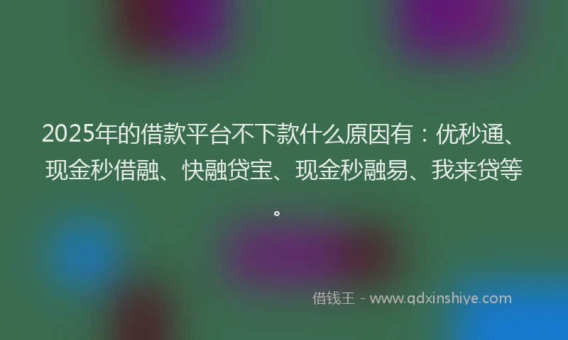 2025年的借款平台不下款什么原因有：优秒通、现金秒借融、快融贷宝、现金秒融易、我来贷等。
