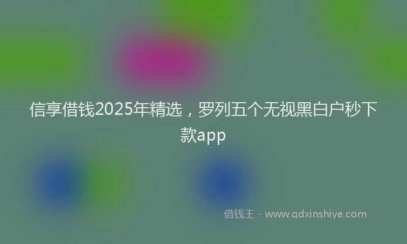 信享借钱2025年精选，罗列五个无视黑白户秒下款app