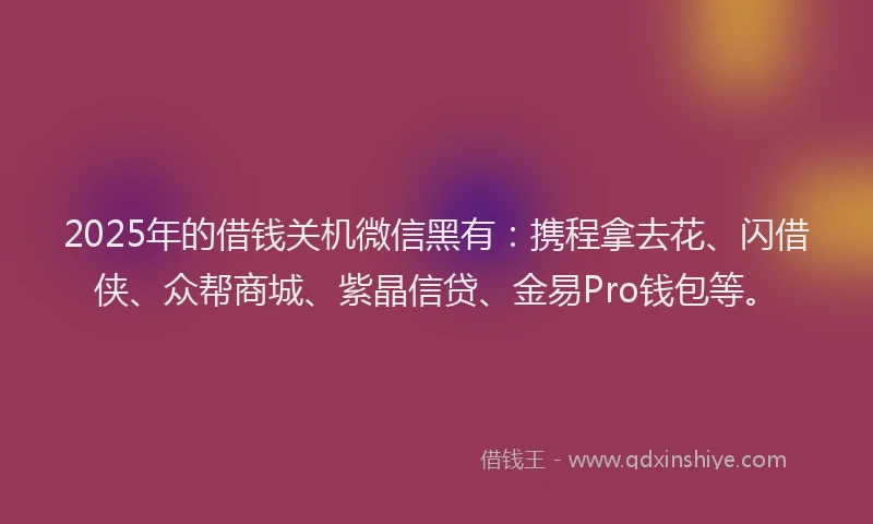 2025年的借钱关机微信黑有：携程拿去花、闪借侠、众帮商城、紫晶信贷、金易Pro钱包等。