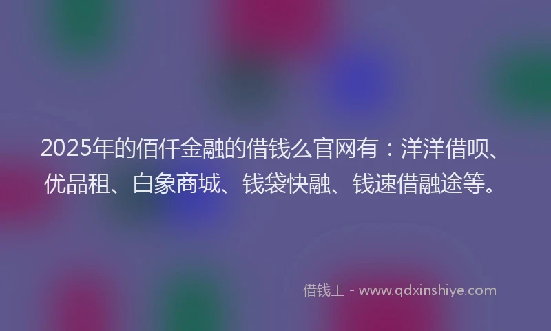 2025年的佰仟金融的借钱么官网有：洋洋借呗、优品租、白象商城、钱袋快融、钱速借融途等。
