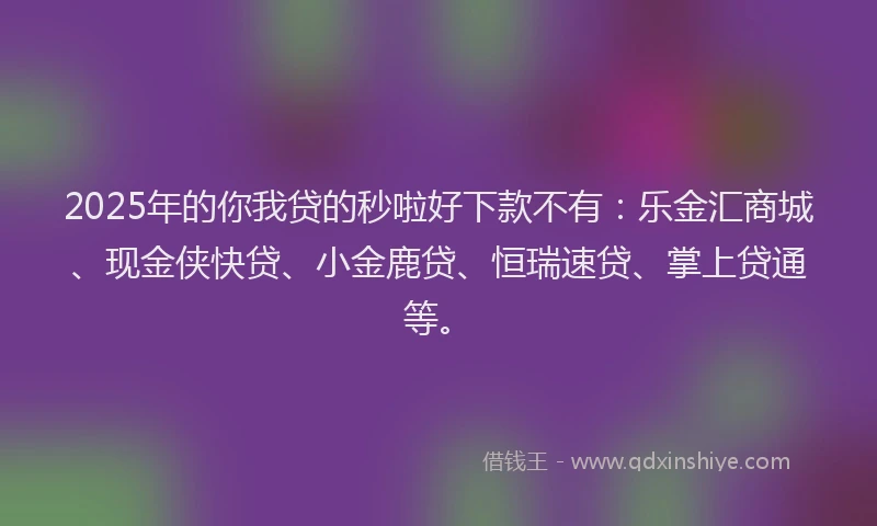 2025年的你我贷的秒啦好下款不有：乐金汇商城、现金侠快贷、小金鹿贷、恒瑞速贷、掌上贷通等。