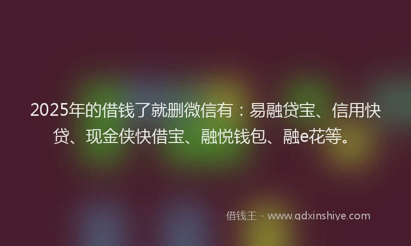 2025年的借钱了就删微信有：易融贷宝、信用快贷、现金侠快借宝、融悦钱包、融e花等。
