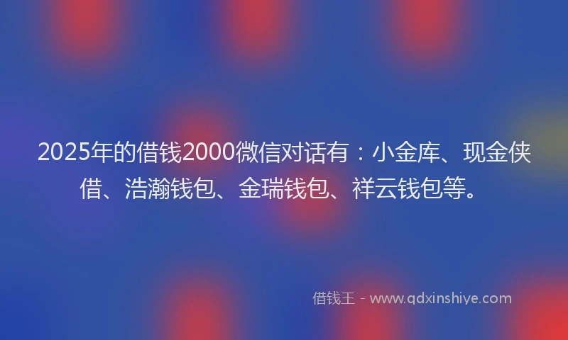 2025年的借钱2000微信对话有：小金库、现金侠借、浩瀚钱包、金瑞钱包、祥云钱包等。