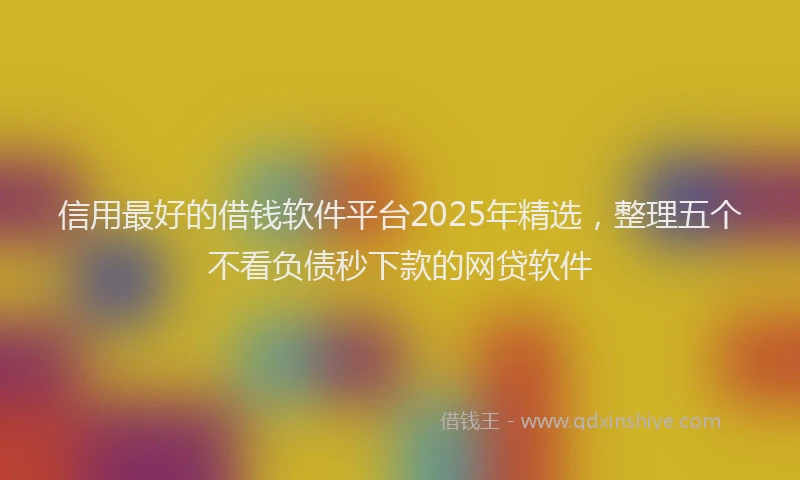 信用最好的借钱软件平台2025年精选，整理五个不看负债秒下款的网贷软件