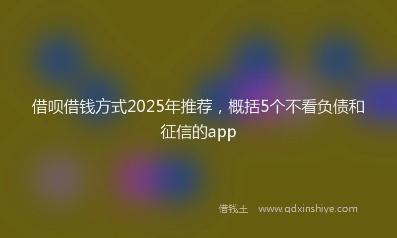 借呗借钱方式2025年推荐，概括5个不看负债和征信的app