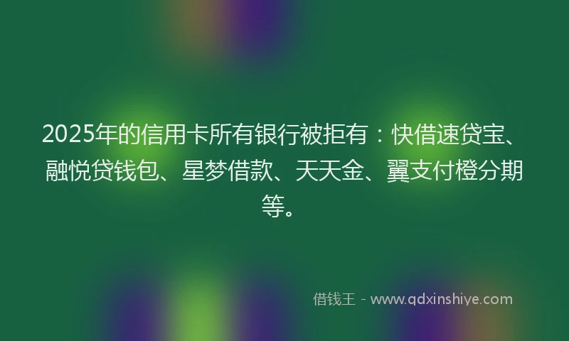 2025年的信用卡所有银行被拒有：快借速贷宝、融悦贷钱包、星梦借款、天天金、翼支付橙分期等。