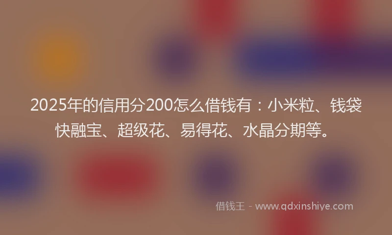 2025年的信用分200怎么借钱有：小米粒、钱袋快融宝、超级花、易得花、水晶分期等。