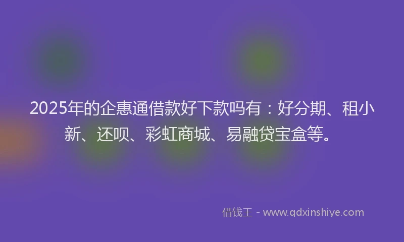 2025年的企惠通借款好下款吗有：好分期、租小新、还呗、彩虹商城、易融贷宝盒等。
