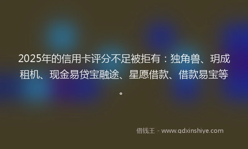 2025年的信用卡评分不足被拒有：独角兽、玥成租机、现金易贷宝融途、星愿借款、借款易宝等。