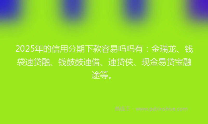 2025年的信用分期下款容易吗吗有：金瑞龙、钱袋速贷融、钱鼓鼓速借、速贷侠、现金易贷宝融途等。