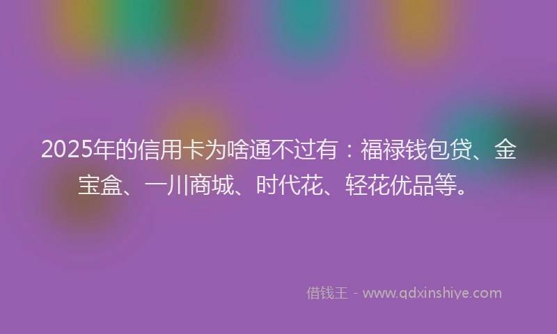 2025年的信用卡为啥通不过有：福禄钱包贷、金宝盒、一川商城、时代花、轻花优品等。