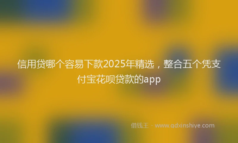 信用贷哪个容易下款2025年精选，整合五个凭支付宝花呗贷款的app