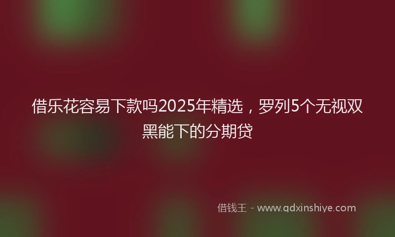 借乐花容易下款吗2025年精选，罗列5个无视双黑能下的分期贷