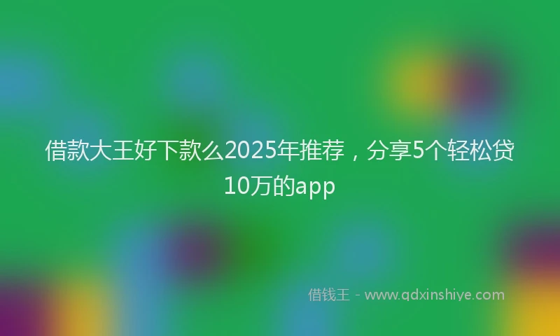 借款大王好下款么2025年推荐，分享5个轻松贷10万的app