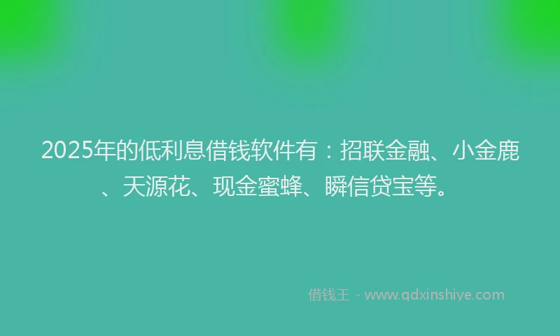 2025年的低利息借钱软件有：招联金融、小金鹿、天源花、现金蜜蜂、瞬信贷宝等。