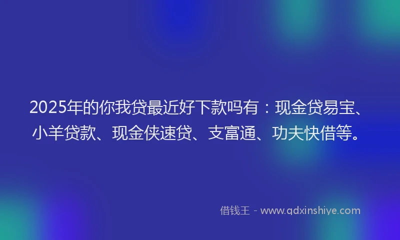 2025年的你我贷最近好下款吗有：现金贷易宝、小羊贷款、现金侠速贷、支富通、功夫快借等。