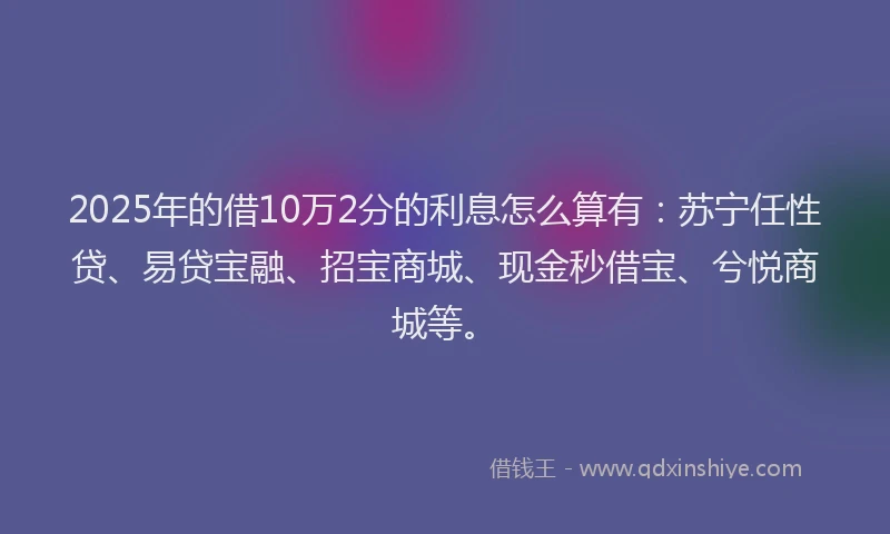 2025年的借10万2分的利息怎么算有：苏宁任性贷、易贷宝融、招宝商城、现金秒借宝、兮悦商城等。