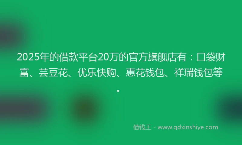 2025年的借款平台20万的官方旗舰店有：口袋财富、芸豆花、优乐快购、惠花钱包、祥瑞钱包等。