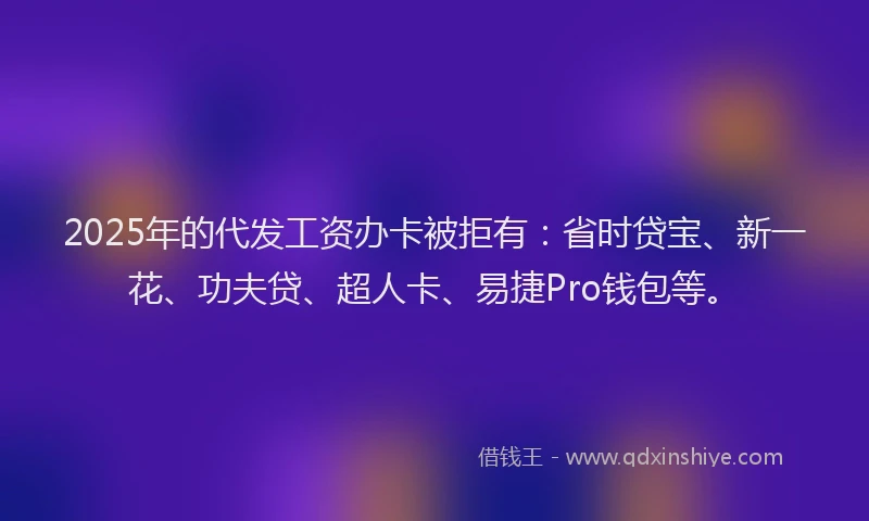 2025年的代发工资办卡被拒有：省时贷宝、新一花、功夫贷、超人卡、易捷Pro钱包等。