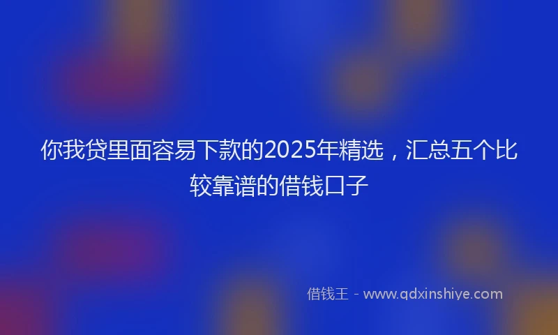 你我贷里面容易下款的2025年精选，汇总五个比较靠谱的借钱口子