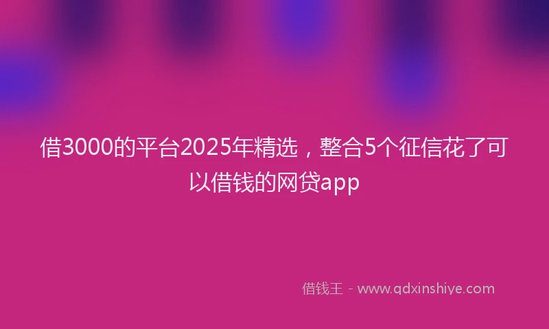 借3000的平台2025年精选，整合5个征信花了可以借钱的网贷app