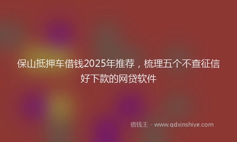 保山抵押车借钱2025年推荐，梳理五个不查征信好下款的网贷软件