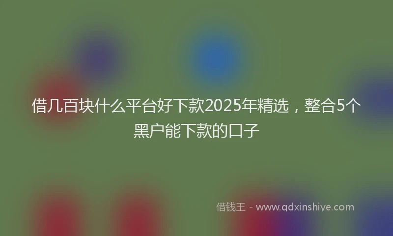 借几百块什么平台好下款2025年精选，整合5个黑户能下款的口子