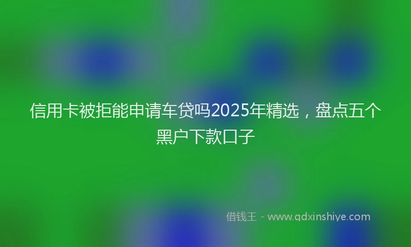 信用卡被拒能申请车贷吗2025年精选，盘点五个黑户下款口子