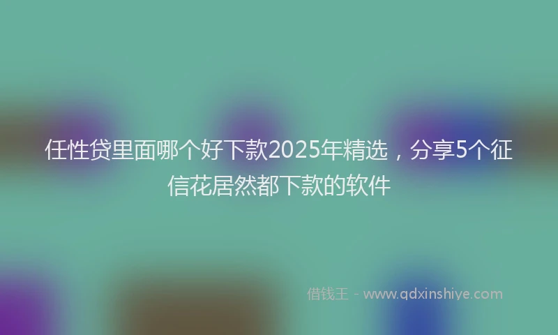 任性贷里面哪个好下款2025年精选，分享5个征信花居然都下款的软件