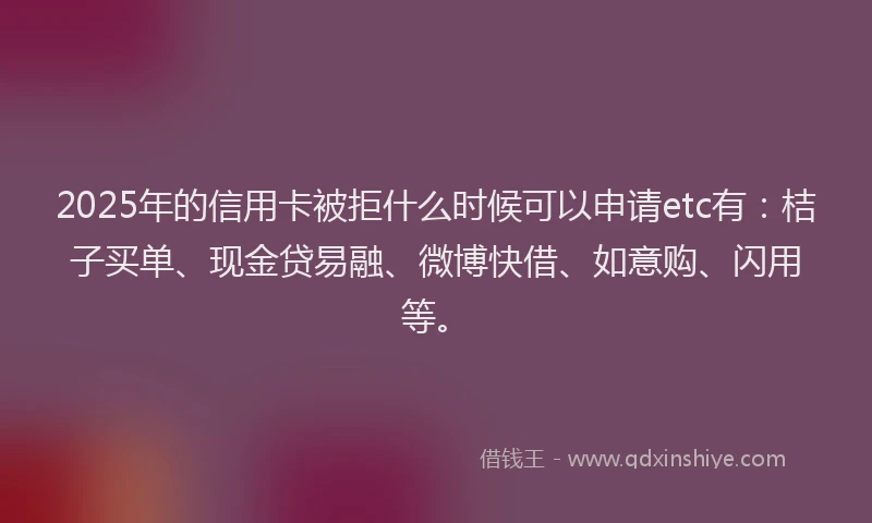 2025年的信用卡被拒什么时候可以申请etc有：桔子买单、现金贷易融、微博快借、如意购、闪用等。