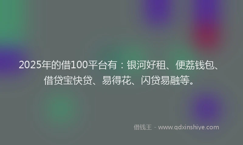 2025年的借100平台有：银河好租、便荔钱包、借贷宝快贷、易得花、闪贷易融等。