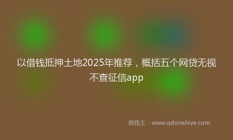 以借钱抵押土地2025年推荐，概括五个网贷无视不查征信app