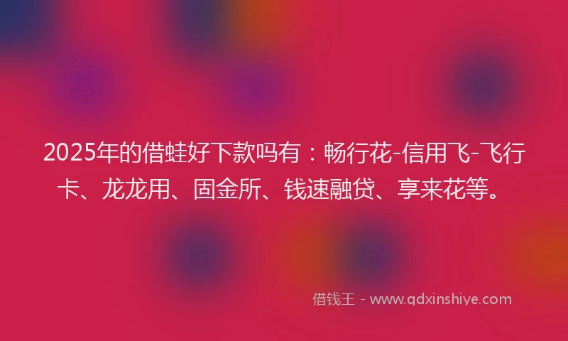 2025年的借蛙好下款吗有：畅行花-信用飞-飞行卡、龙龙用、固金所、钱速融贷、享来花等。
