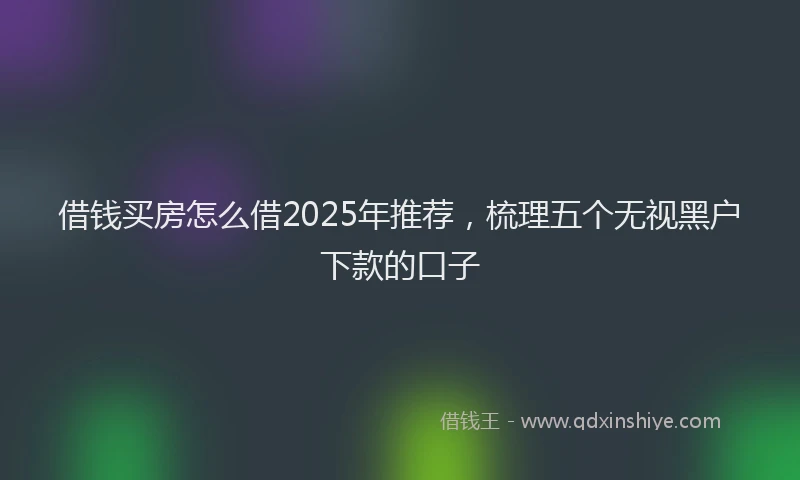 借钱买房怎么借2025年推荐，梳理五个无视黑户下款的口子