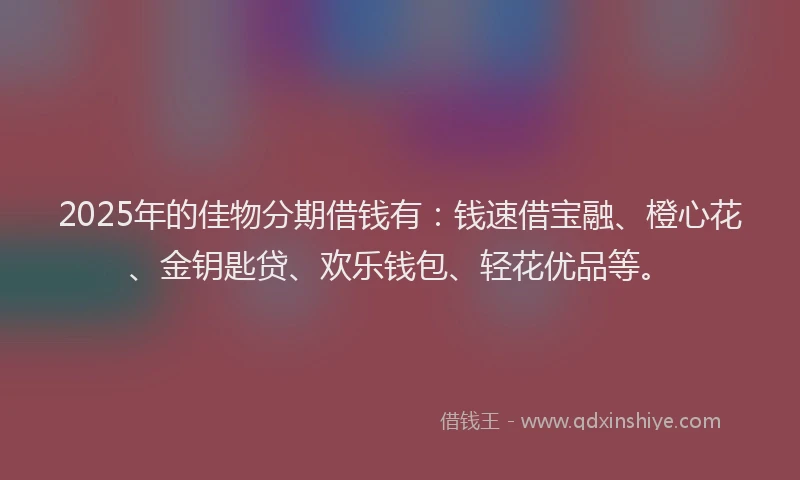 2025年的佳物分期借钱有：钱速借宝融、橙心花、金钥匙贷、欢乐钱包、轻花优品等。