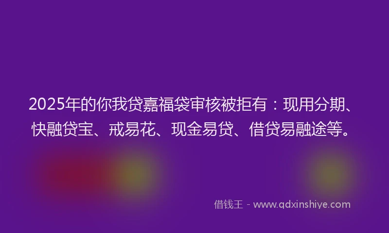 2025年的你我贷嘉福袋审核被拒有：现用分期、快融贷宝、戒易花、现金易贷、借贷易融途等。