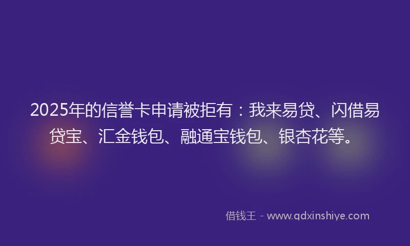 2025年的信誉卡申请被拒有：我来易贷、闪借易贷宝、汇金钱包、融通宝钱包、银杏花等。
