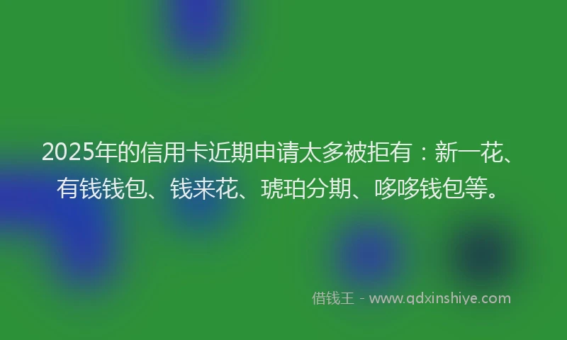 2025年的信用卡近期申请太多被拒有：新一花、有钱钱包、钱来花、琥珀分期、哆哆钱包等。