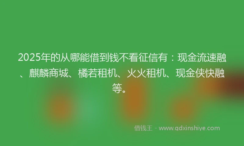 2025年的从哪能借到钱不看征信有：现金流速融、麒麟商城、橘若租机、火火租机、现金侠快融等。