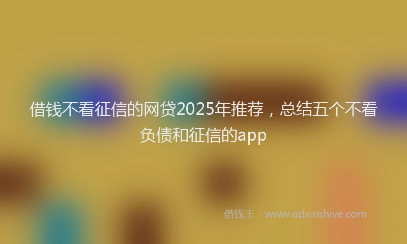 借钱不看征信的网贷2025年推荐，总结五个不看负债和征信的app