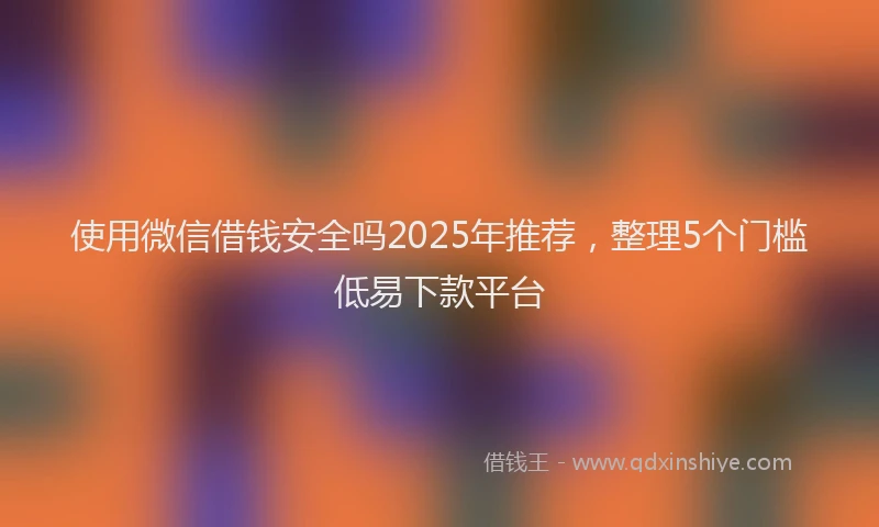 使用微信借钱安全吗2025年推荐，整理5个门槛低易下款平台