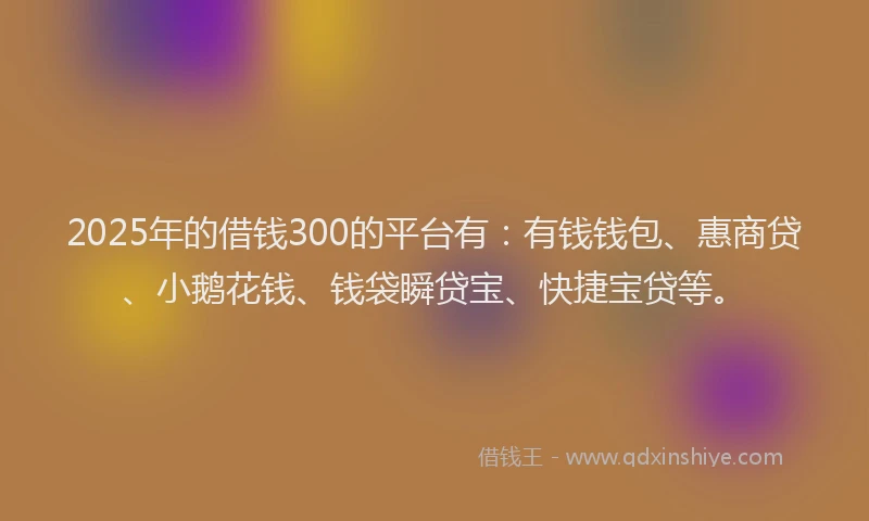 2025年的借钱300的平台有：有钱钱包、惠商贷、小鹅花钱、钱袋瞬贷宝、快捷宝贷等。