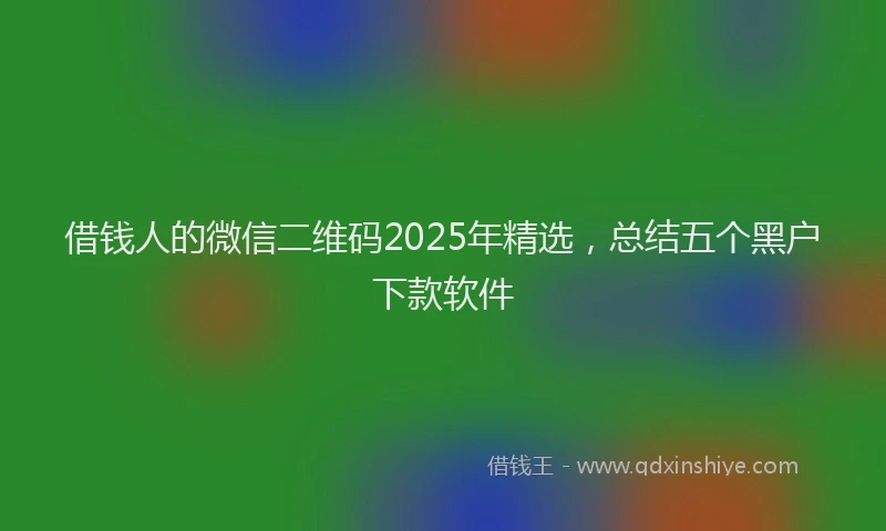 借钱人的微信二维码2025年精选，总结五个黑户下款软件