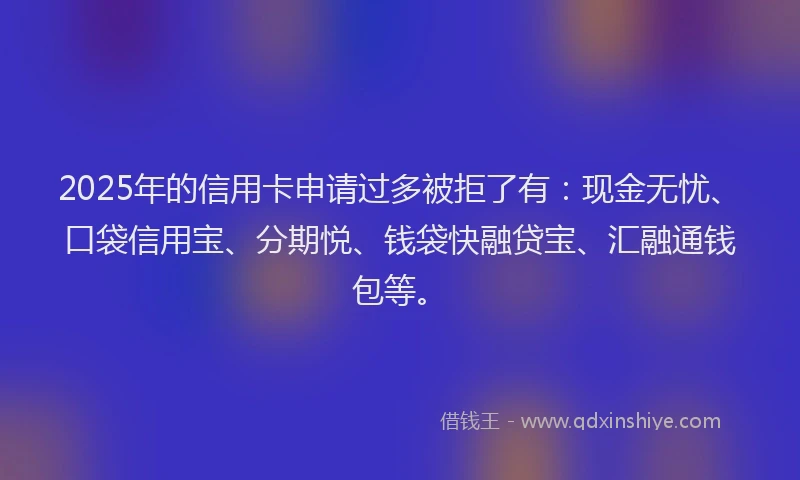 2025年的信用卡申请过多被拒了有：现金无忧、口袋信用宝、分期悦、钱袋快融贷宝、汇融通钱包等。