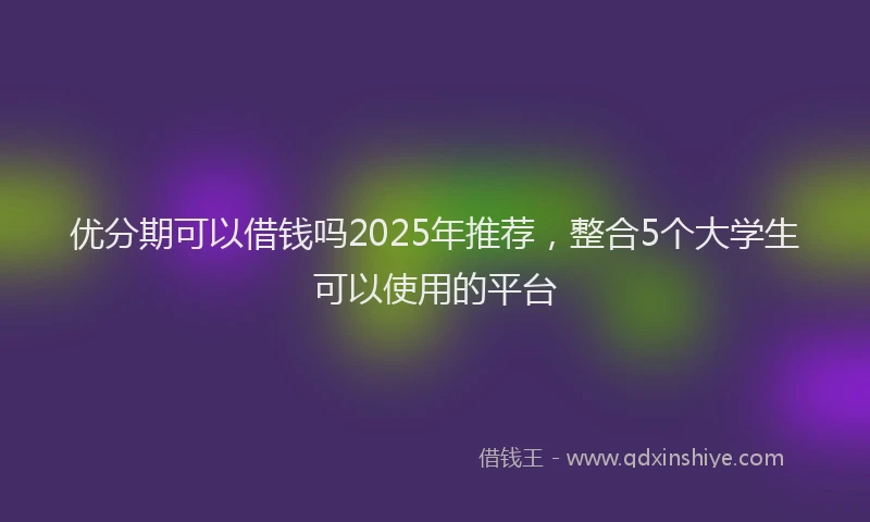 优分期可以借钱吗2025年推荐，整合5个大学生可以使用的平台
