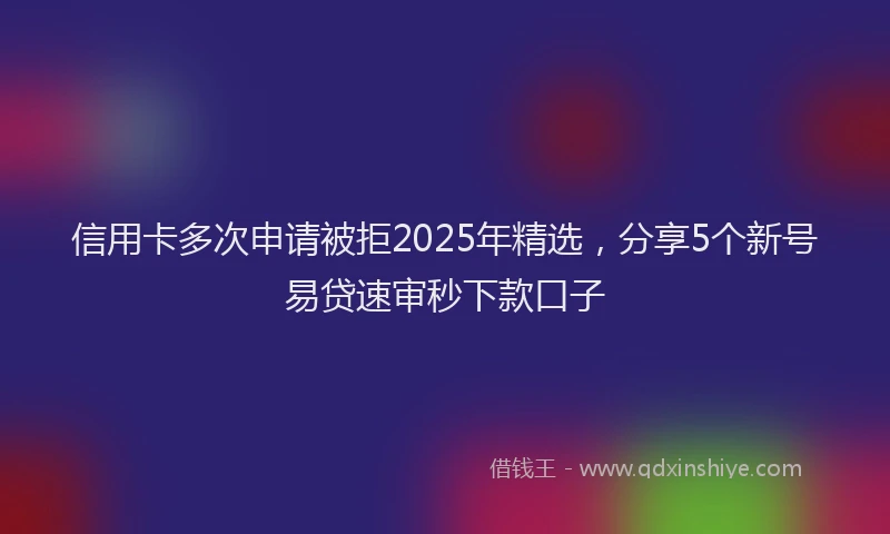 信用卡多次申请被拒2025年精选，分享5个新号易贷速审秒下款口子