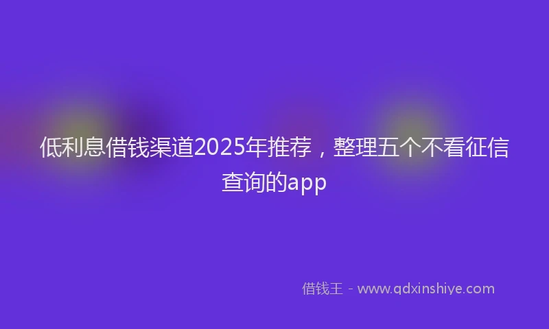 低利息借钱渠道2025年推荐，整理五个不看征信查询的app
