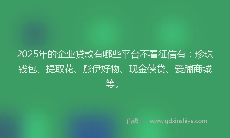 2025年的企业贷款有哪些平台不看征信有：珍珠钱包、提取花、彤伊好物、现金侠贷、爱蹦商城等。