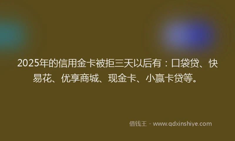 2025年的信用金卡被拒三天以后有：口袋贷、快易花、优享商城、现金卡、小赢卡贷等。