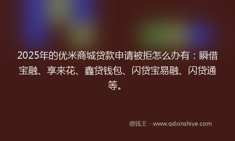 2025年的优米商城贷款申请被拒怎么办有：瞬借宝融、享来花、鑫贷钱包、闪贷宝易融、闪贷通等。